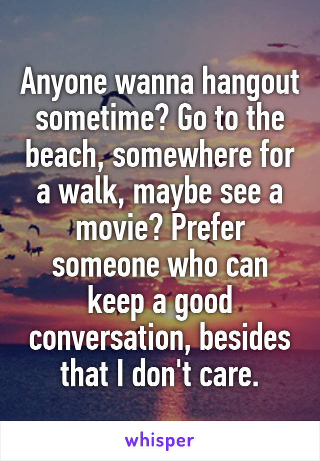 Anyone wanna hangout sometime? Go to the beach, somewhere for a walk, maybe see a movie? Prefer someone who can keep a good conversation, besides that I don't care.