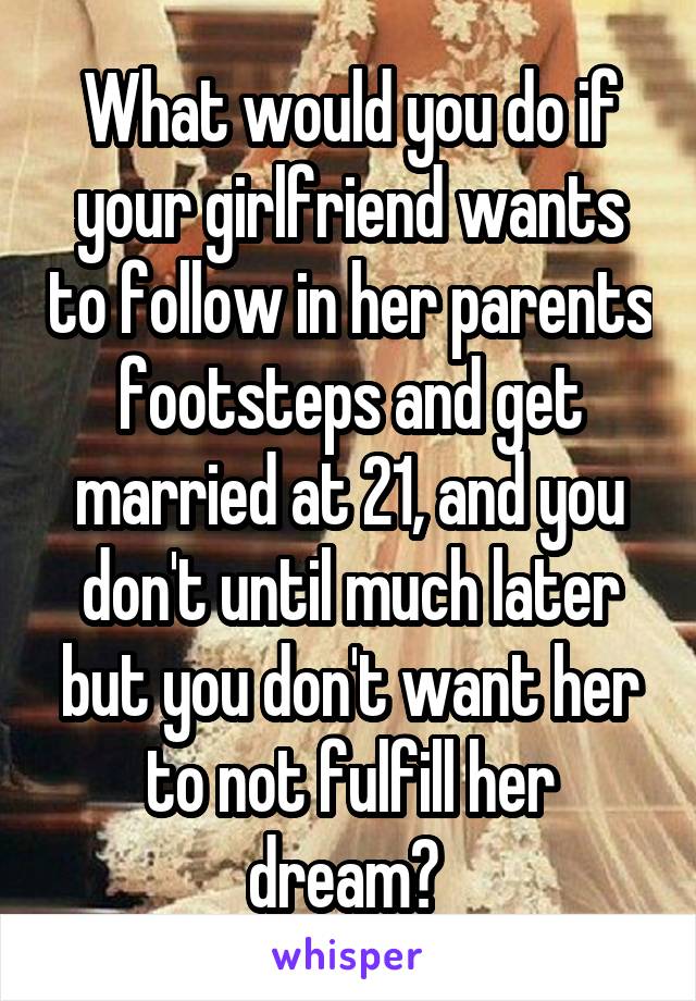 What would you do if your girlfriend wants to follow in her parents footsteps and get married at 21, and you don't until much later but you don't want her to not fulfill her dream? 