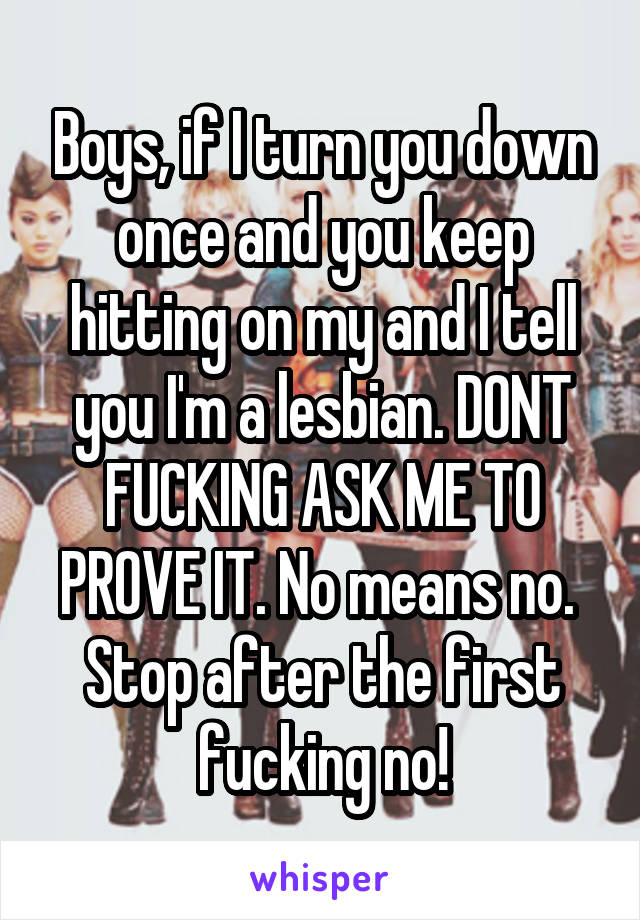 Boys, if I turn you down once and you keep hitting on my and I tell you I'm a lesbian. DONT FUCKING ASK ME TO PROVE IT. No means no.  Stop after the first fucking no!