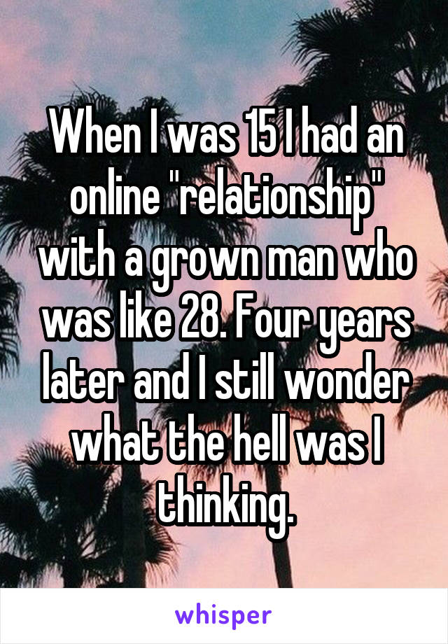 When I was 15 I had an online "relationship" with a grown man who was like 28. Four years later and I still wonder what the hell was I thinking.