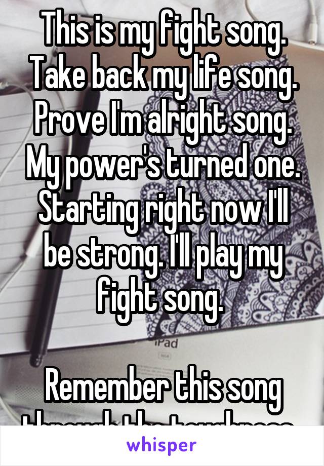 This is my fight song. Take back my life song. Prove I'm alright song. My power's turned one. Starting right now I'll be strong. I'll play my fight song. 

Remember this song through the toughness. 