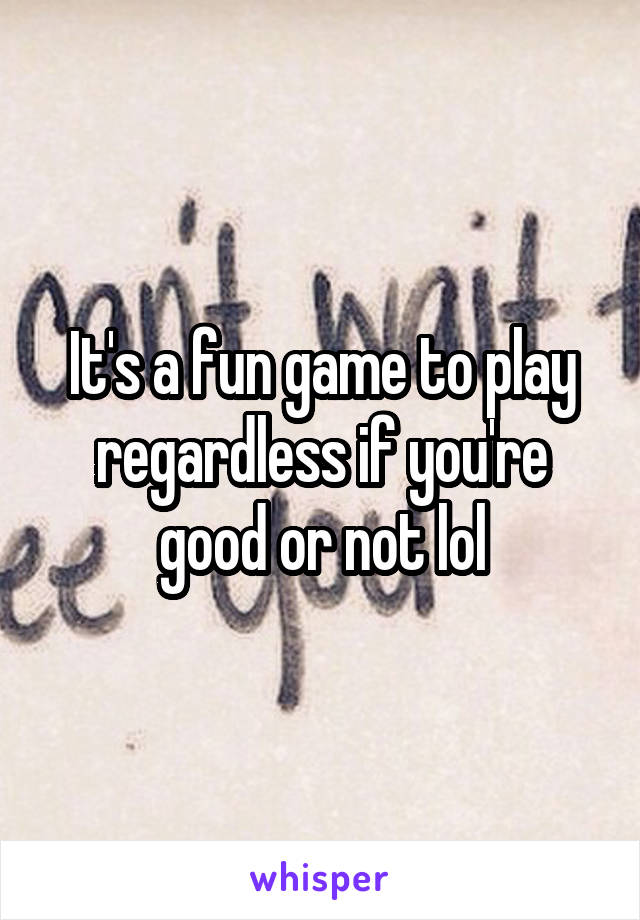 It's a fun game to play regardless if you're good or not lol