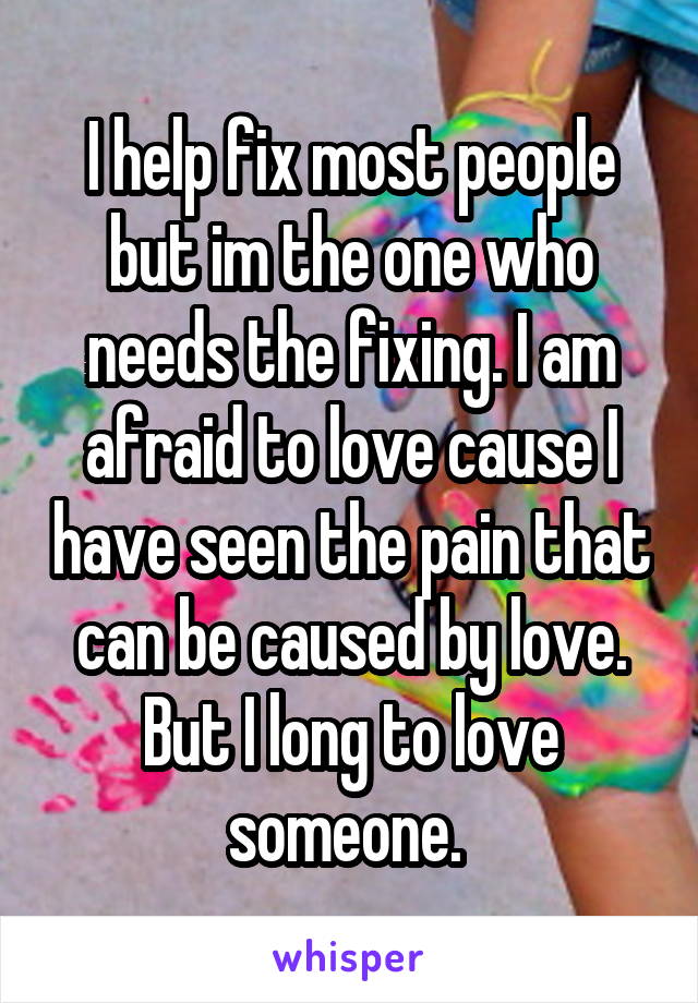 I help fix most people but im the one who needs the fixing. I am afraid to love cause I have seen the pain that can be caused by love. But I long to love someone. 