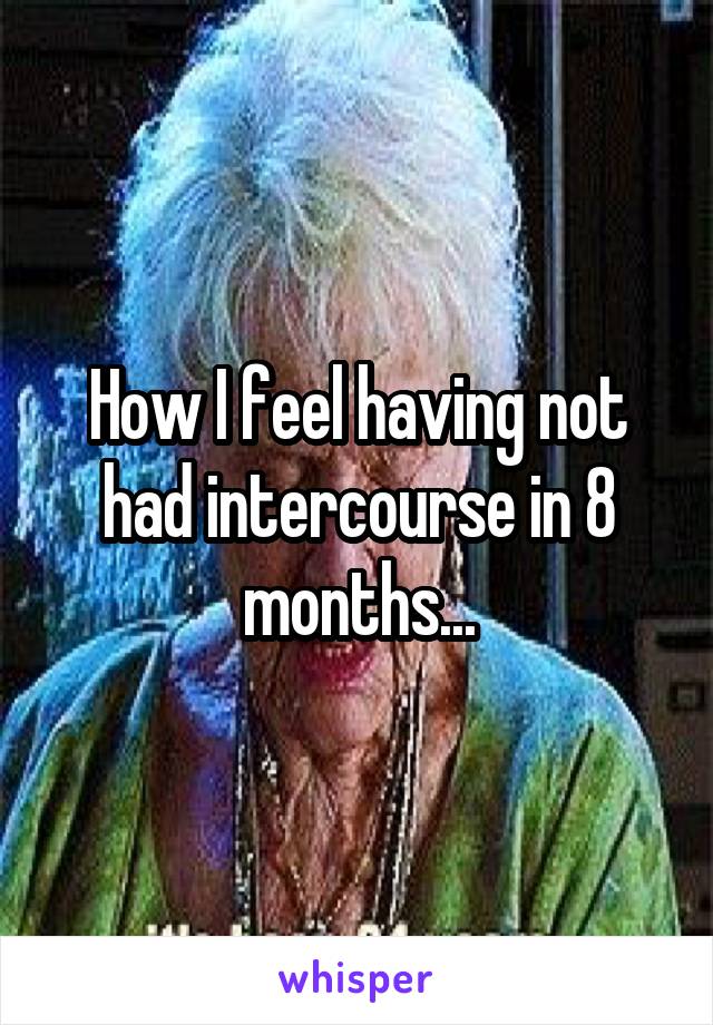 How I feel having not had intercourse in 8 months...