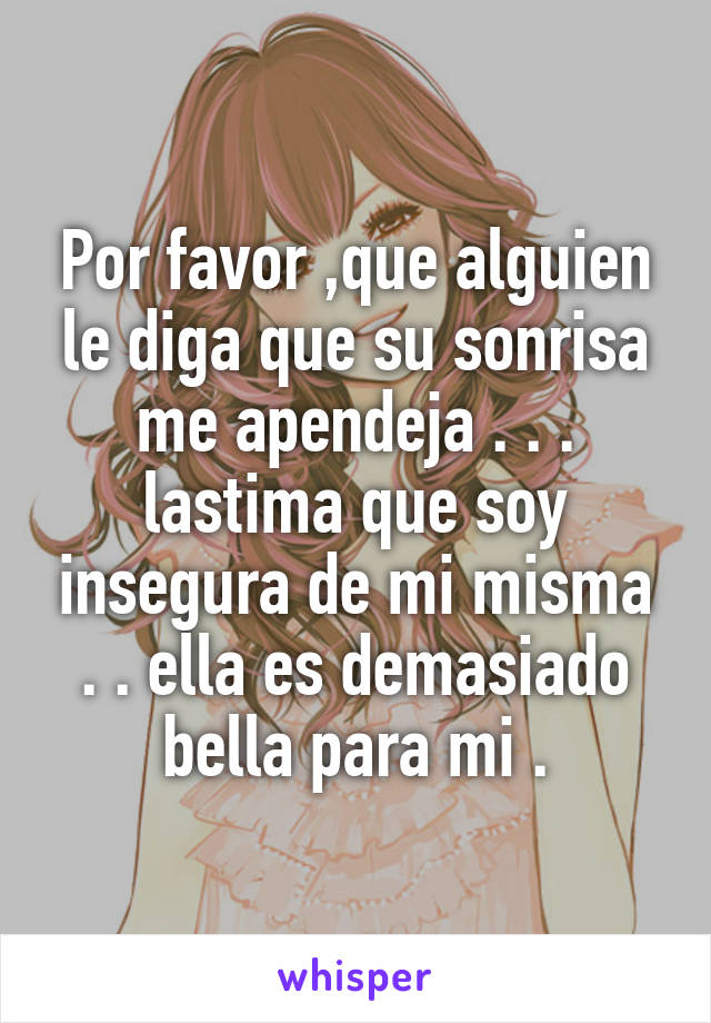 Por favor ,que alguien le diga que su sonrisa me apendeja . . . lastima que soy insegura de mi misma . . ella es demasiado bella para mi .