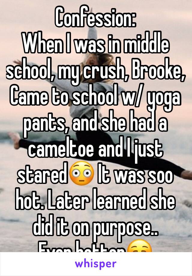 Confession:
When I was in middle school, my crush, Brooke,
Came to school w/ yoga pants, and she had a cameltoe and I just stared😳 It was soo hot. Later learned she did it on purpose..
Even hotter☺️