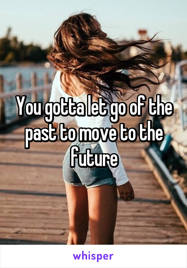 You gotta let go of the past to move to the future