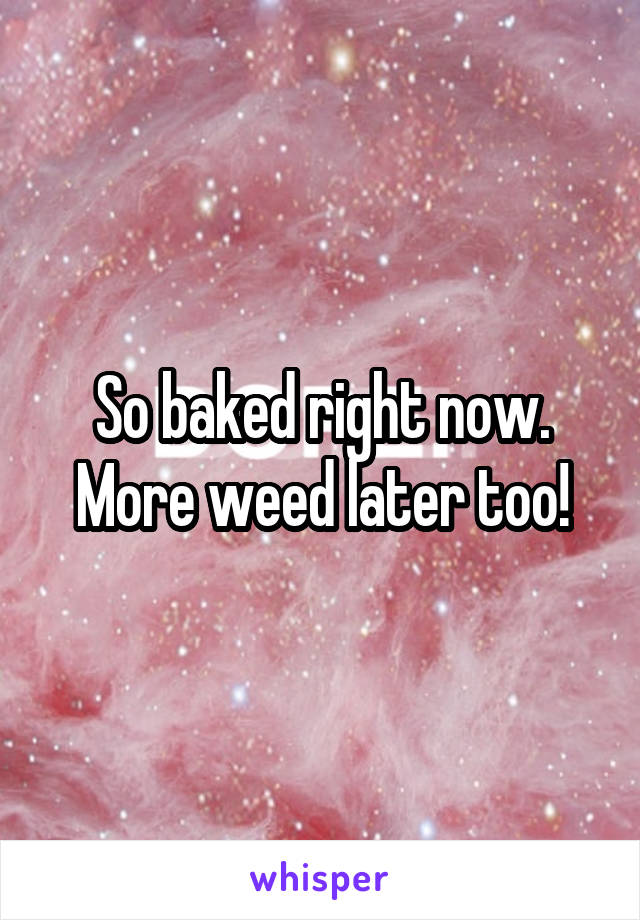 So baked right now. More weed later too!