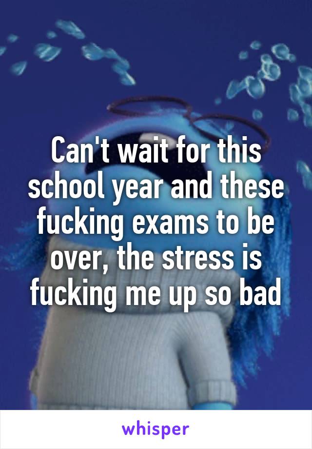 Can't wait for this school year and these fucking exams to be over, the stress is fucking me up so bad