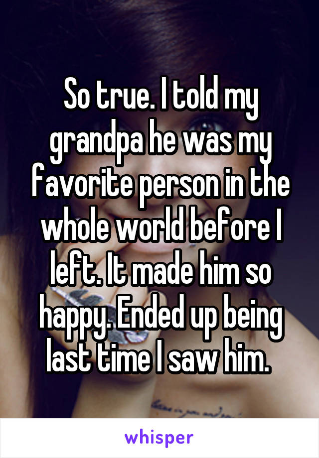 So true. I told my grandpa he was my favorite person in the whole world before I left. It made him so happy. Ended up being last time I saw him. 