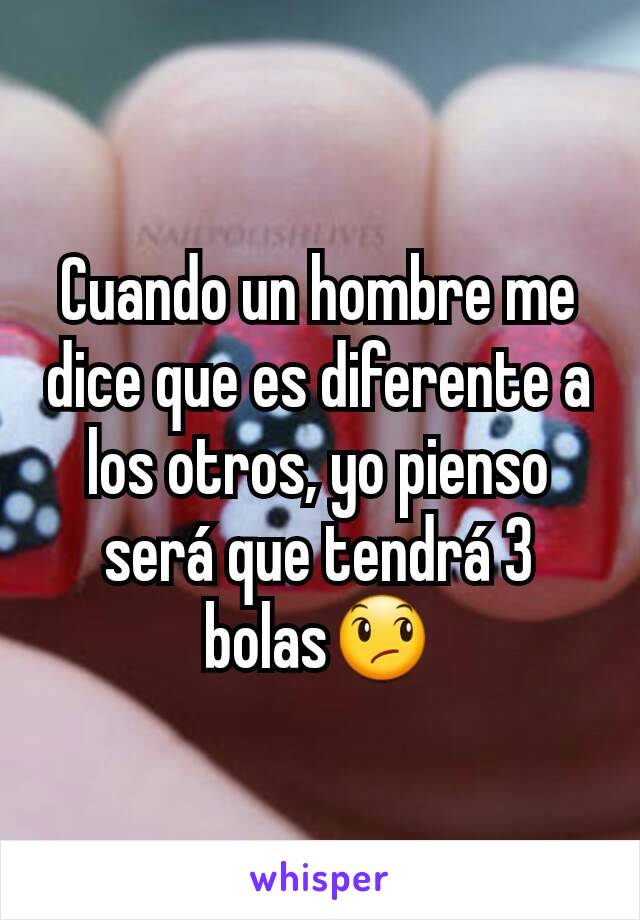 Cuando un hombre me dice que es diferente a los otros, yo pienso será que tendrá 3 bolas😞