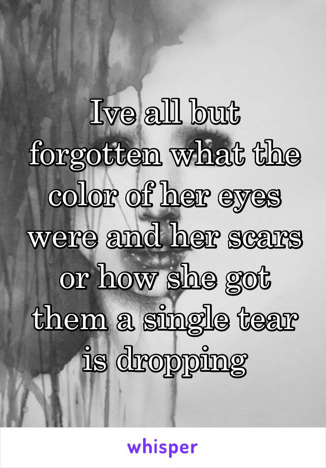 Ive all but forgotten what the color of her eyes were and her scars or how she got them a single tear is dropping