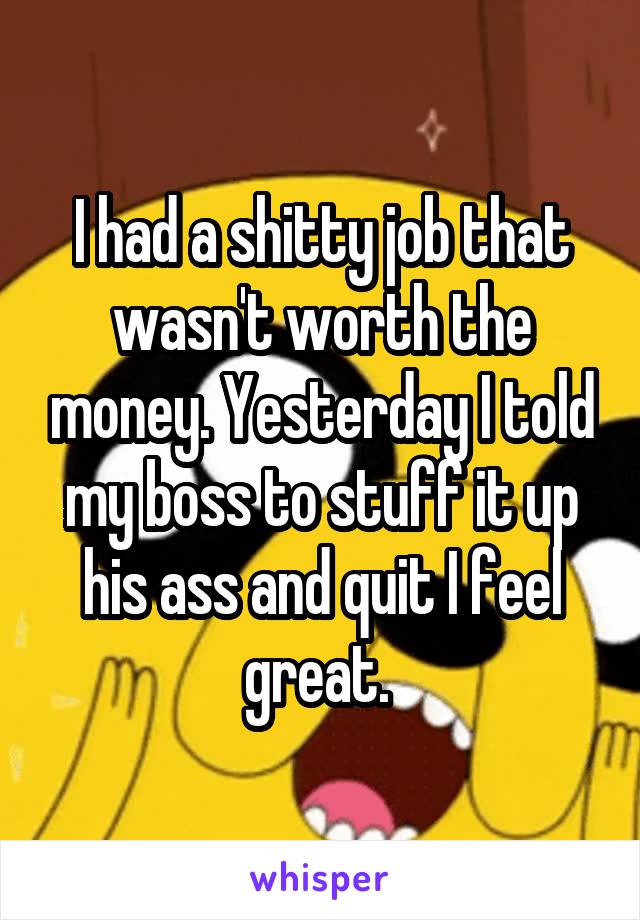 I had a shitty job that wasn't worth the money. Yesterday I told my boss to stuff it up his ass and quit I feel great. 