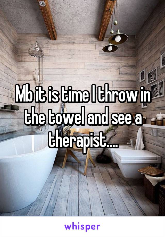 Mb it is time I throw in the towel and see a therapist....