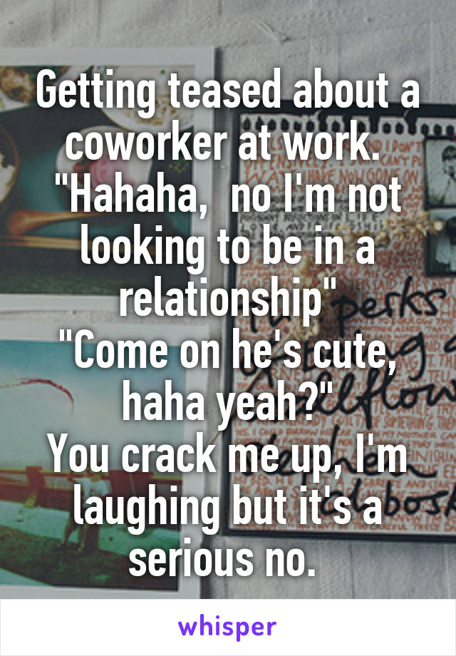 Getting teased about a coworker at work. 
"Hahaha,  no I'm not looking to be in a relationship"
"Come on he's cute, haha yeah?"
You crack me up, I'm laughing but it's a serious no. 