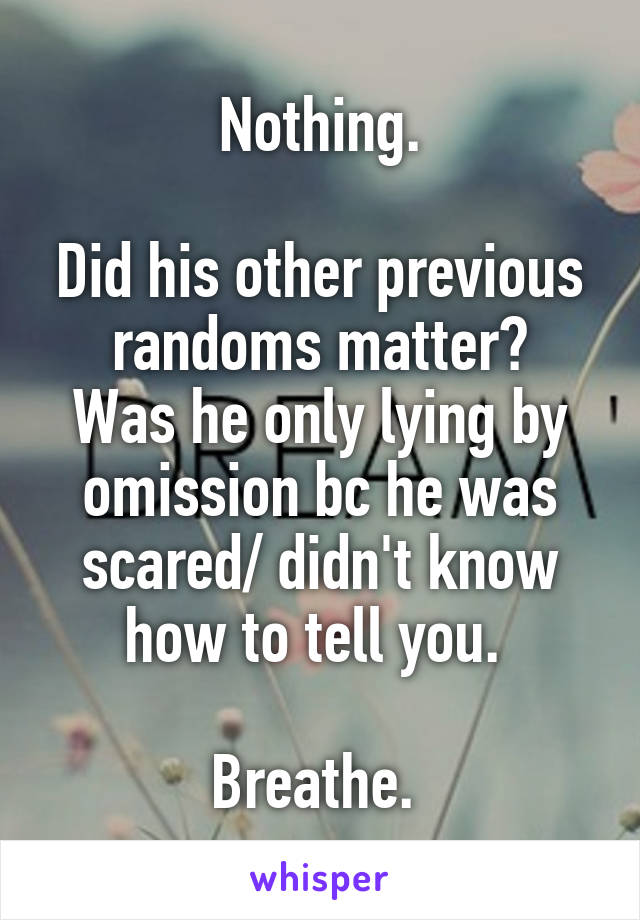 Nothing.

Did his other previous randoms matter?
Was he only lying by omission bc he was scared/ didn't know how to tell you. 

Breathe. 