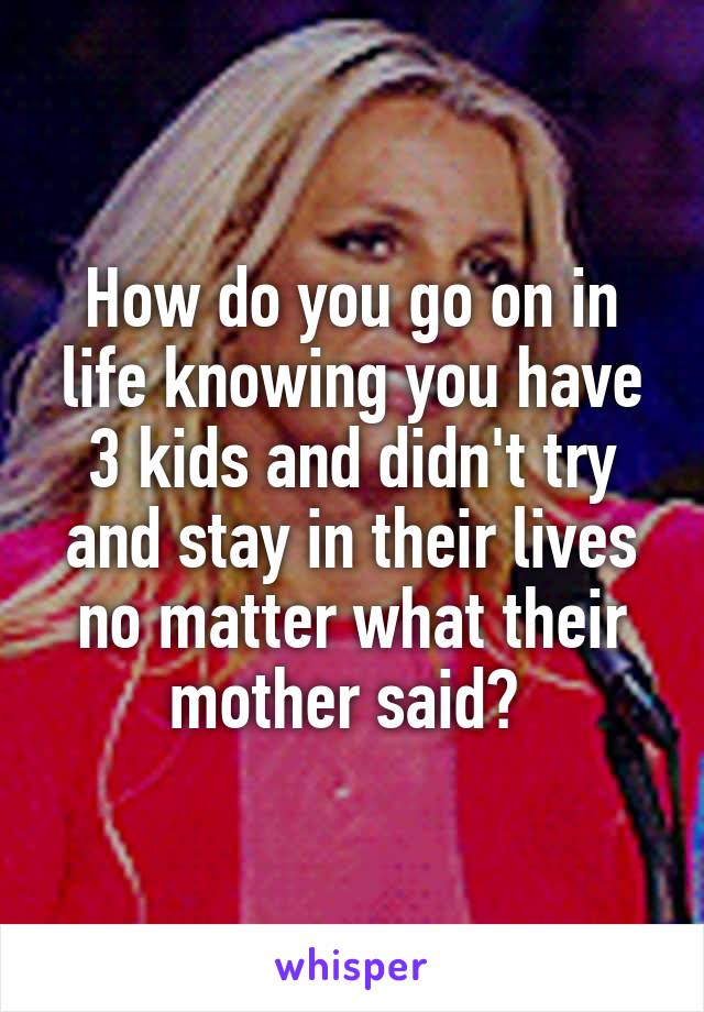 How do you go on in life knowing you have 3 kids and didn't try and stay in their lives no matter what their mother said? 