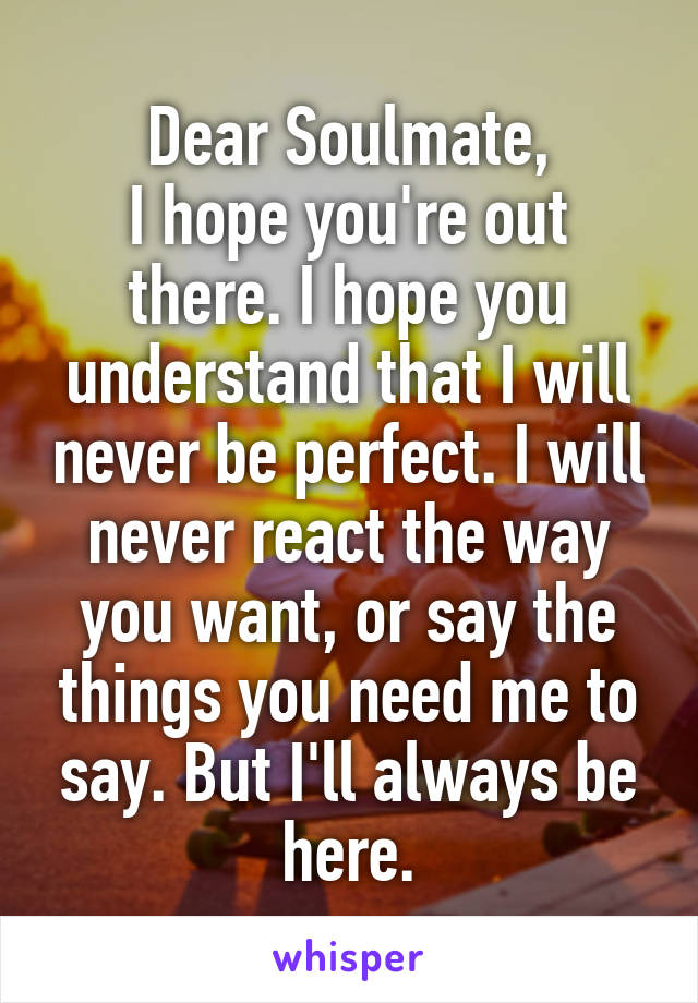 Dear Soulmate,
I hope you're out there. I hope you understand that I will never be perfect. I will never react the way you want, or say the things you need me to say. But I'll always be here.