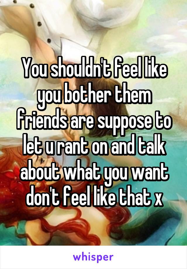 You shouldn't feel like you bother them friends are suppose to let u rant on and talk about what you want don't feel like that x