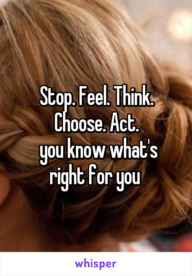 Stop. Feel. Think. Choose. Act.
 you know what's right for you 