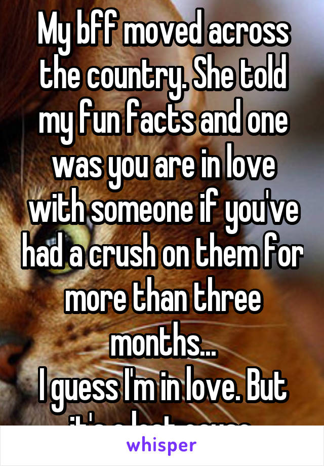 My bff moved across the country. She told my fun facts and one was you are in love with someone if you've had a crush on them for more than three months...
I guess I'm in love. But it's a lost cause.