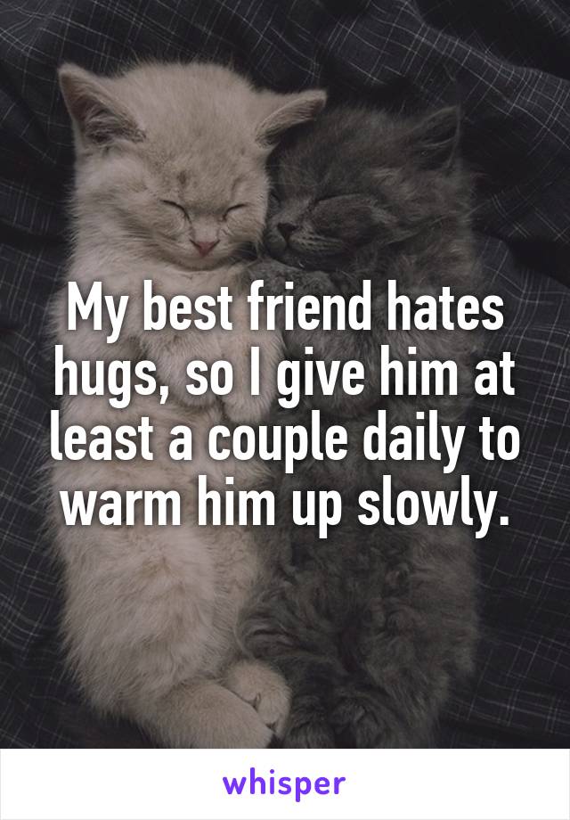 My best friend hates hugs, so I give him at least a couple daily to warm him up slowly.