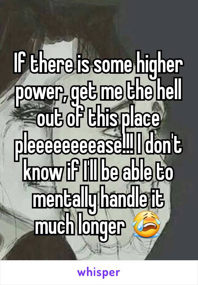 If there is some higher power, get me the hell out of this place pleeeeeeeease!!! I don't know if I'll be able to mentally handle it much longer 😭