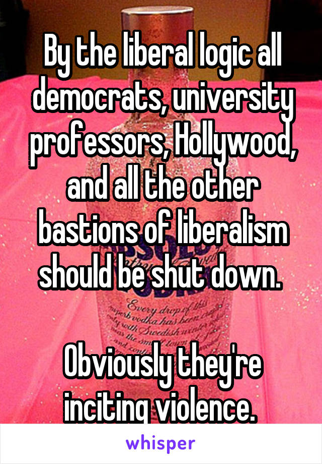 By the liberal logic all democrats, university professors, Hollywood, and all the other bastions of liberalism should be shut down. 

Obviously they're inciting violence. 