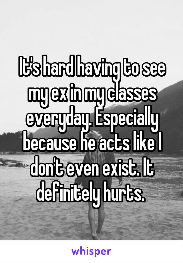 It's hard having to see my ex in my classes everyday. Especially because he acts like I don't even exist. It definitely hurts. 