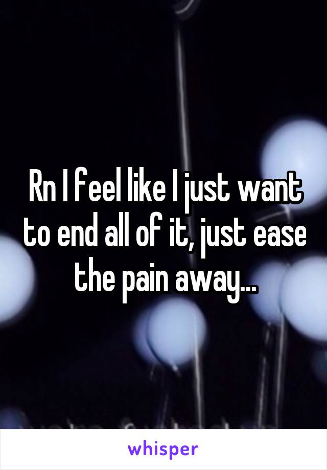 Rn I feel like I just want to end all of it, just ease the pain away...