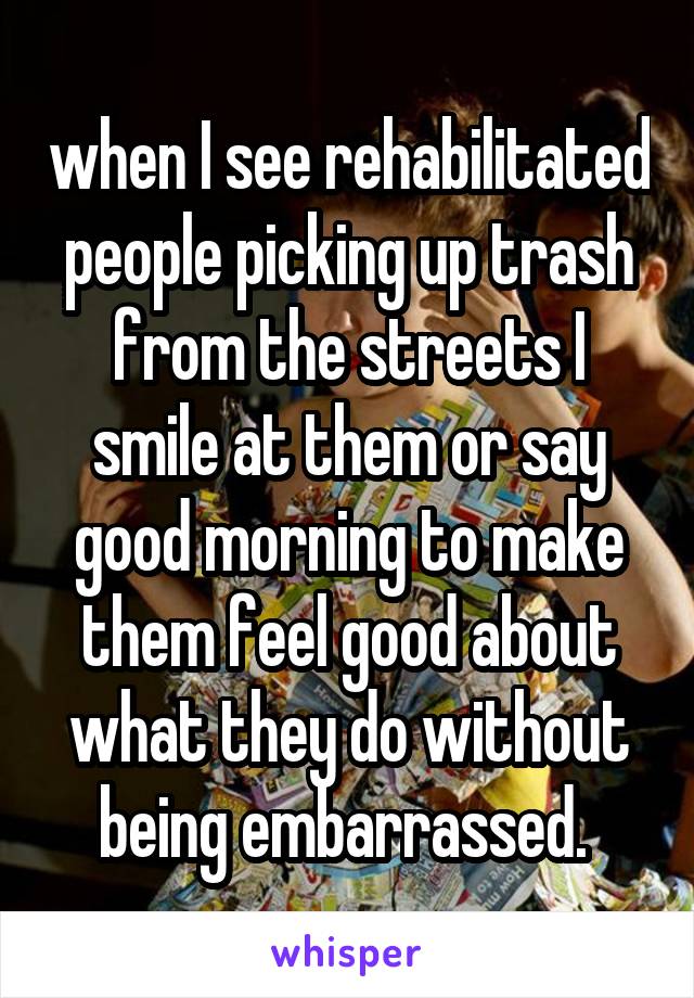 when I see rehabilitated people picking up trash from the streets I smile at them or say good morning to make them feel good about what they do without being embarrassed. 