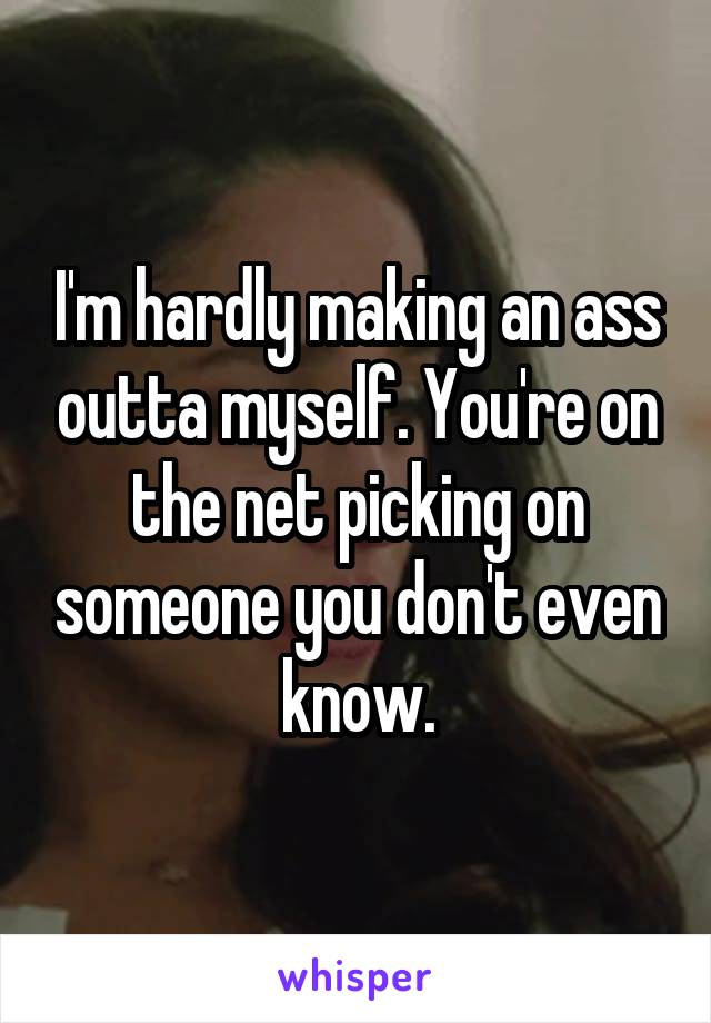 I'm hardly making an ass outta myself. You're on the net picking on someone you don't even know.