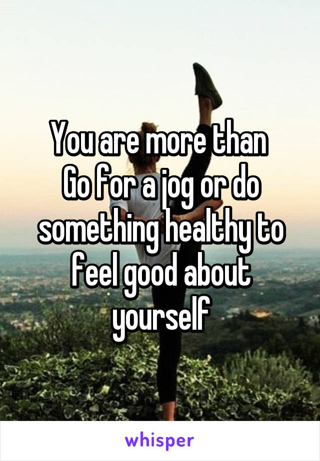 You are more than 
Go for a jog or do something healthy to feel good about yourself