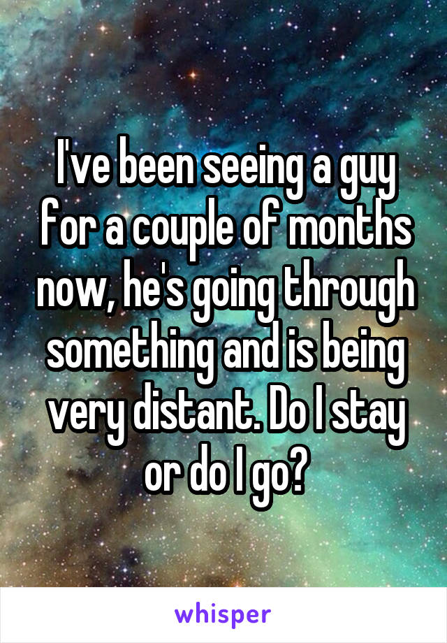 I've been seeing a guy for a couple of months now, he's going through something and is being very distant. Do I stay or do I go?