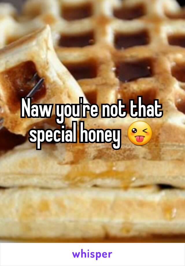 Naw you're not that special honey 😜