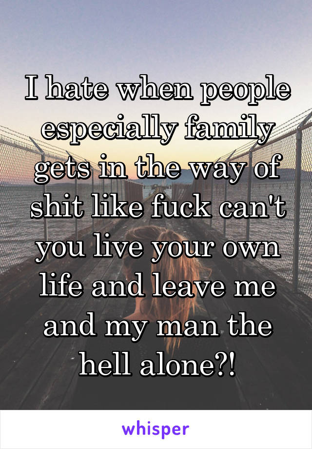 I hate when people especially family gets in the way of shit like fuck can't you live your own life and leave me and my man the hell alone?!