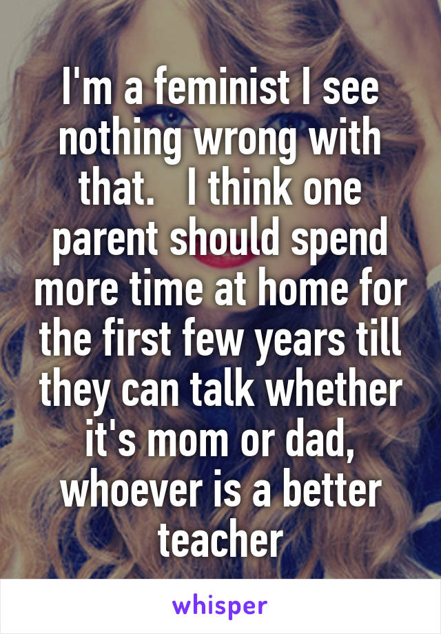 I'm a feminist I see nothing wrong with that.   I think one parent should spend more time at home for the first few years till they can talk whether it's mom or dad, whoever is a better teacher