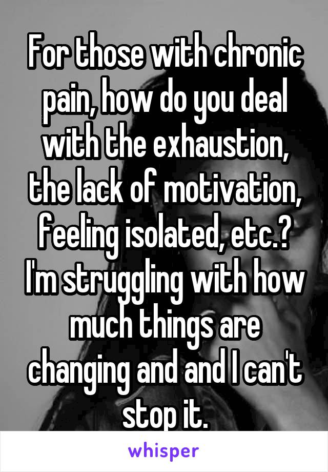 For those with chronic pain, how do you deal with the exhaustion, the lack of motivation, feeling isolated, etc.? I'm struggling with how much things are changing and and I can't stop it.