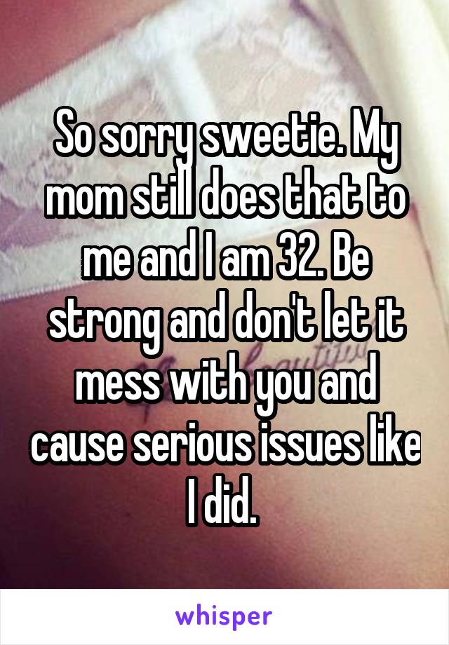 So sorry sweetie. My mom still does that to me and I am 32. Be strong and don't let it mess with you and cause serious issues like I did. 