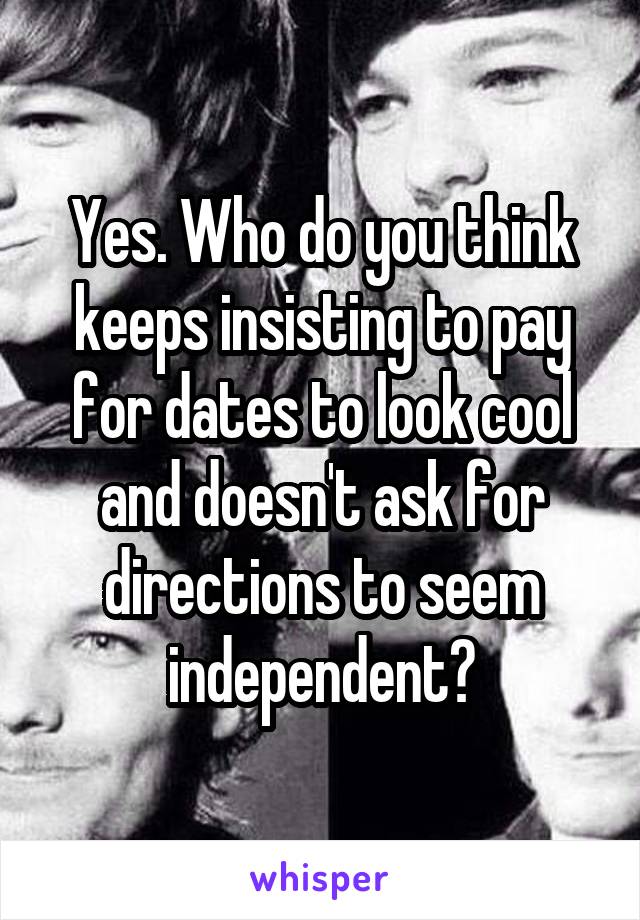 Yes. Who do you think keeps insisting to pay for dates to look cool and doesn't ask for directions to seem independent?