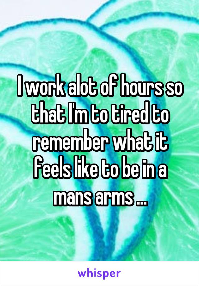 I work alot of hours so that I'm to tired to remember what it feels like to be in a mans arms ...