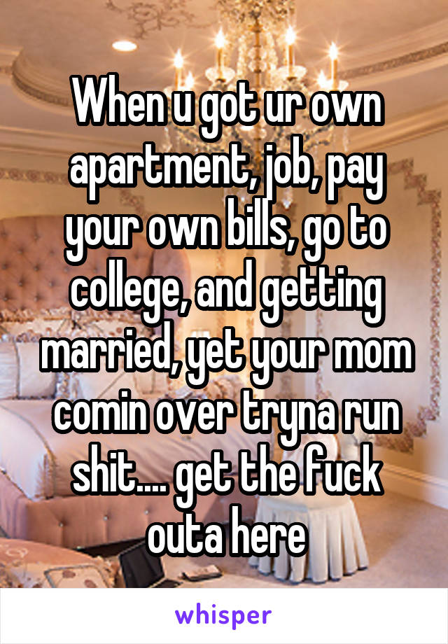 When u got ur own apartment, job, pay your own bills, go to college, and getting married, yet your mom comin over tryna run shit.... get the fuck outa here