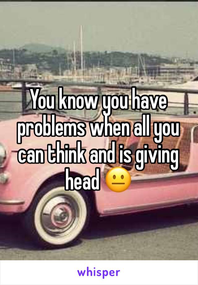 You know you have problems when all you can think and is giving head 😐