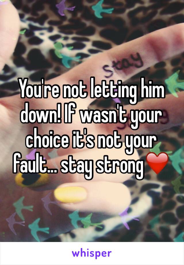 You're not letting him down! If wasn't your choice it's not your fault... stay strong❤️