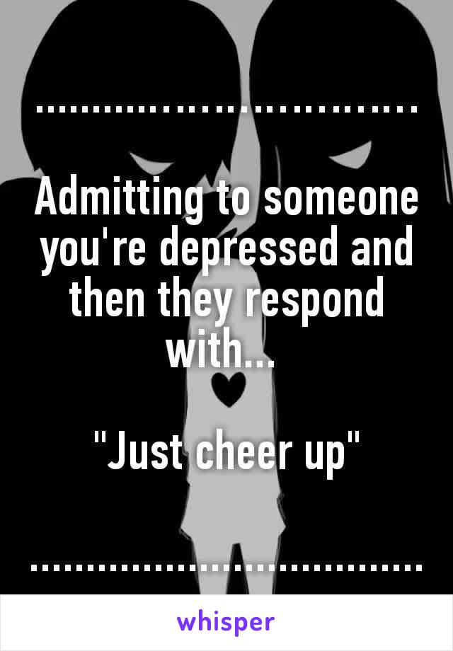 ..........…………………

Admitting to someone you're depressed and then they respond with... 

"Just cheer up"

...................................