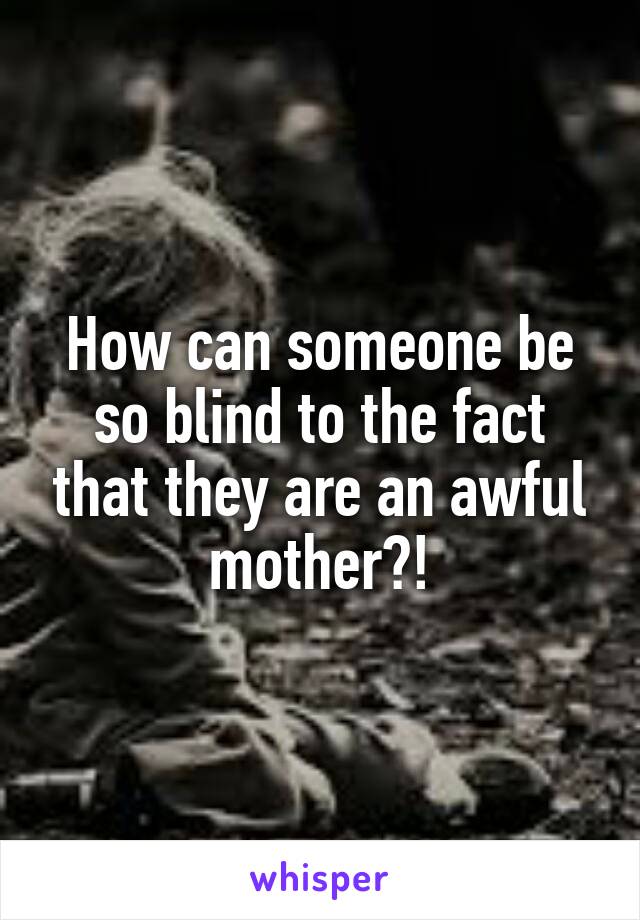 How can someone be so blind to the fact that they are an awful mother?!