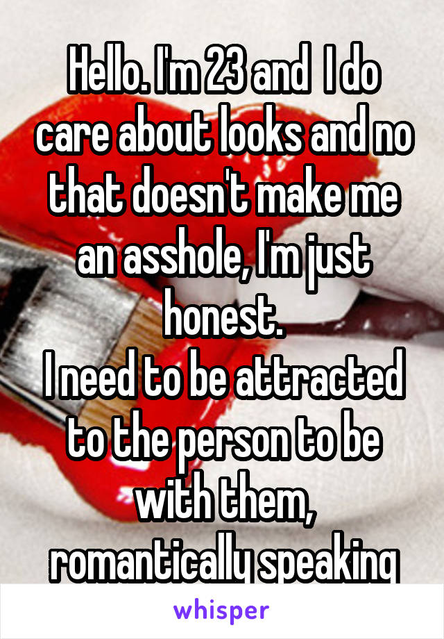 Hello. I'm 23 and  I do care about looks and no that doesn't make me an asshole, I'm just honest.
I need to be attracted to the person to be with them, romantically speaking