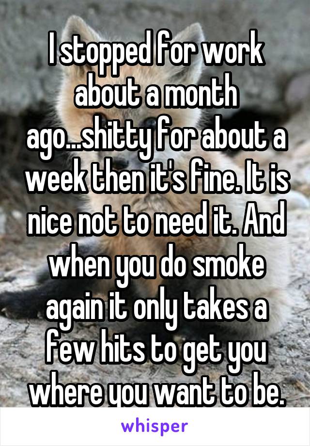 I stopped for work about a month ago...shitty for about a week then it's fine. It is nice not to need it. And when you do smoke again it only takes a few hits to get you where you want to be.