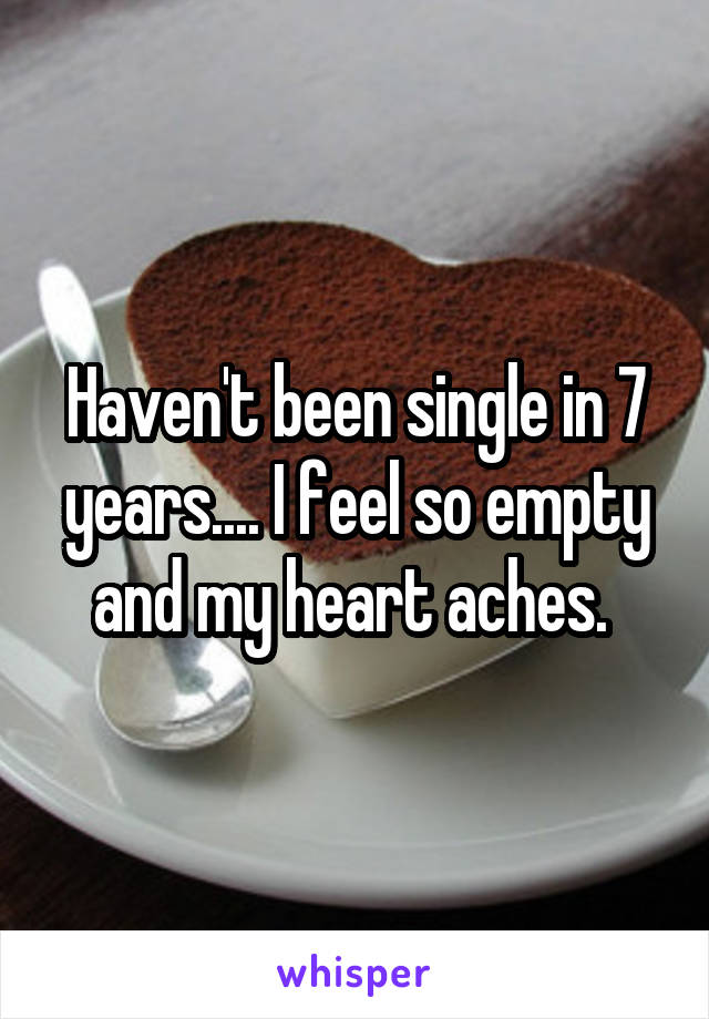 Haven't been single in 7 years.... I feel so empty and my heart aches. 