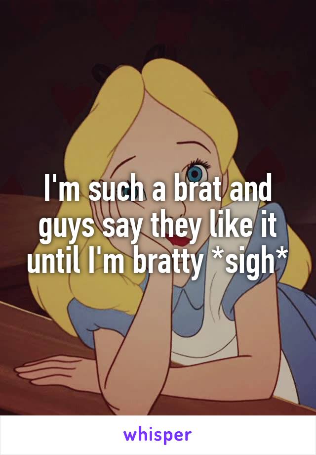 I'm such a brat and guys say they like it until I'm bratty *sigh*